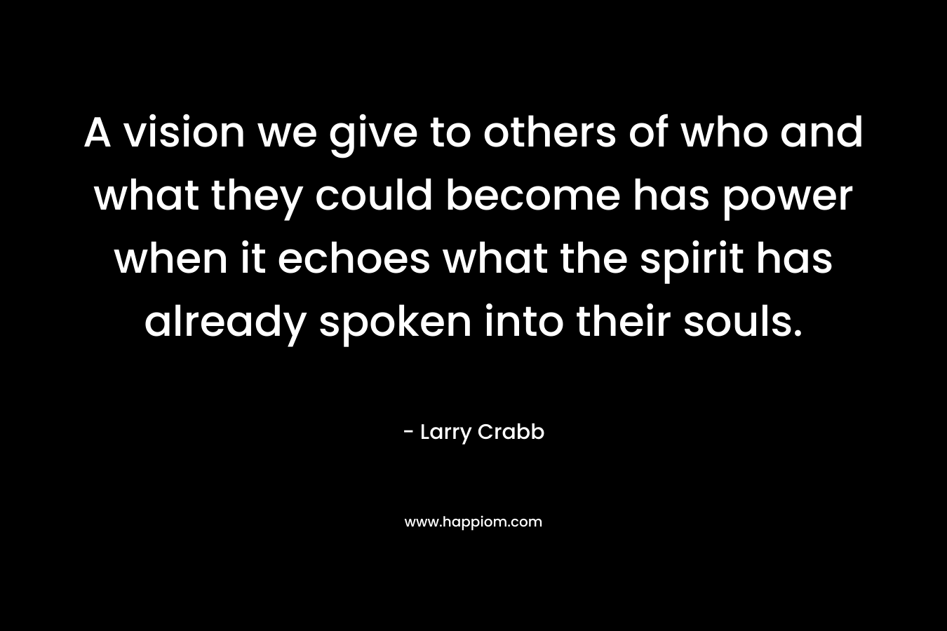 A vision we give to others of who and what they could become has power when it echoes what the spirit has already spoken into their souls. – Larry Crabb