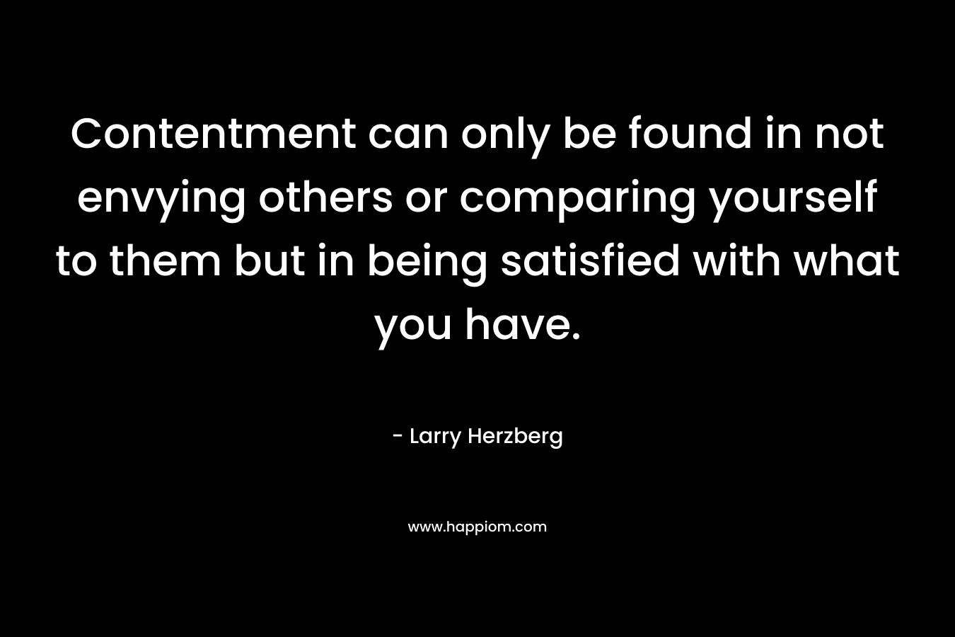 Contentment can only be found in not envying others or comparing yourself to them but in being satisfied with what you have.