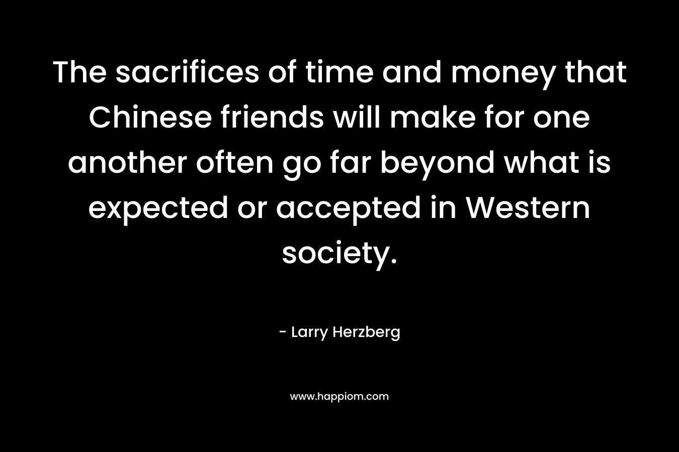 The sacrifices of time and money that Chinese friends will make for one another often go far beyond what is expected or accepted in Western society. – Larry Herzberg