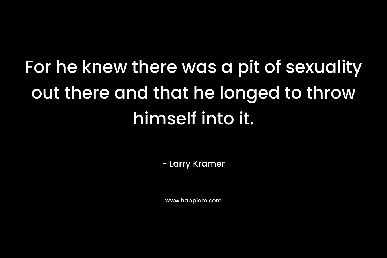 For he knew there was a pit of sexuality out there and that he longed to throw himself into it. – Larry Kramer