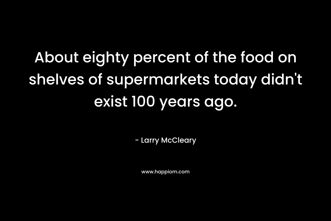 About eighty percent of the food on shelves of supermarkets today didn’t exist 100 years ago. – Larry McCleary