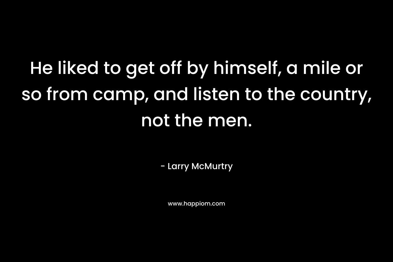 He liked to get off by himself, a mile or so from camp, and listen to the country, not the men. – Larry McMurtry