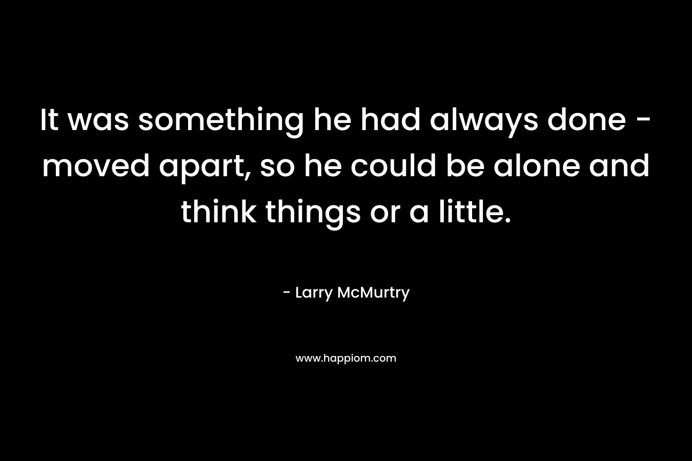 It was something he had always done – moved apart, so he could be alone and think things or a little. – Larry McMurtry