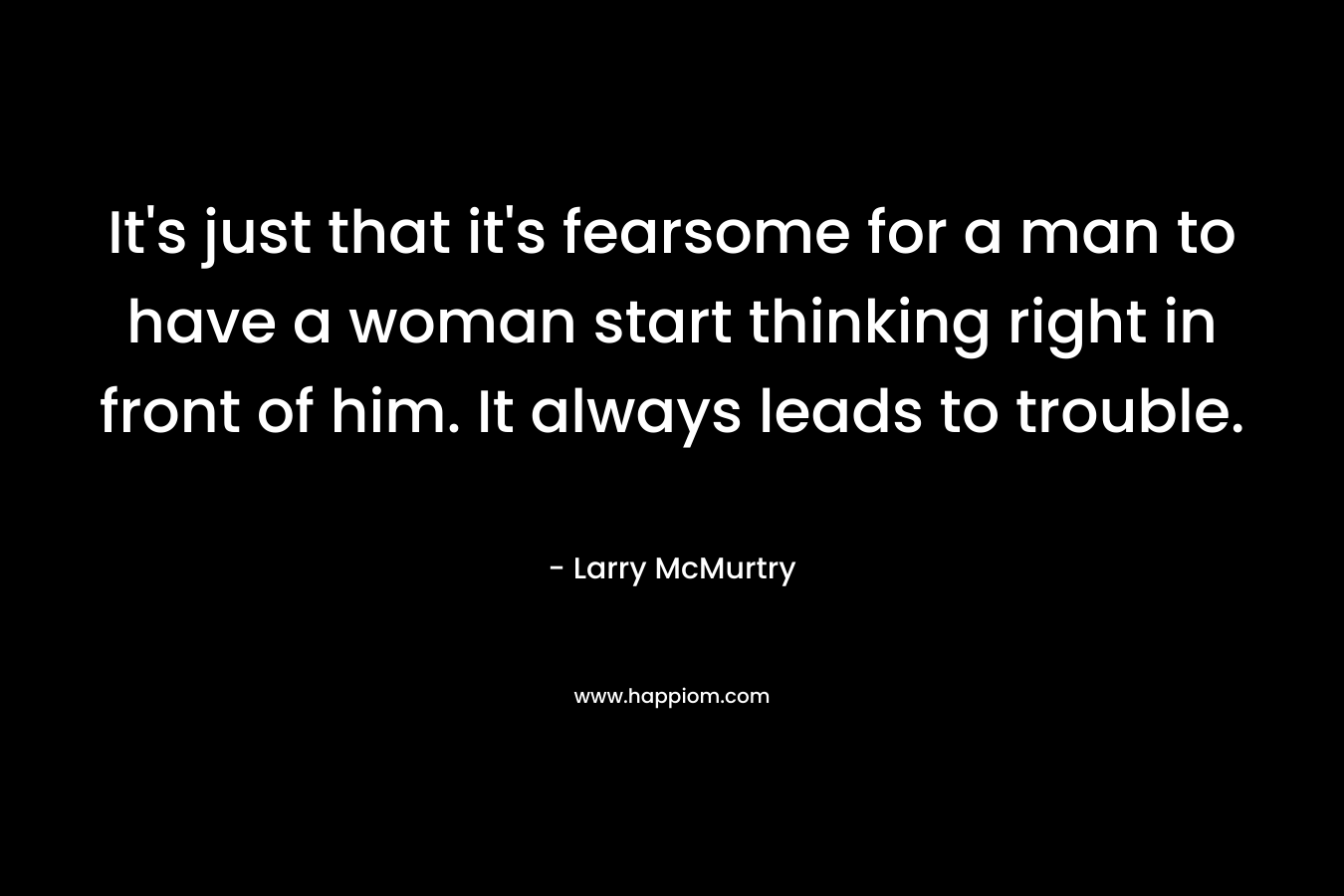 It’s just that it’s fearsome for a man to have a woman start thinking right in front of him. It always leads to trouble. – Larry McMurtry