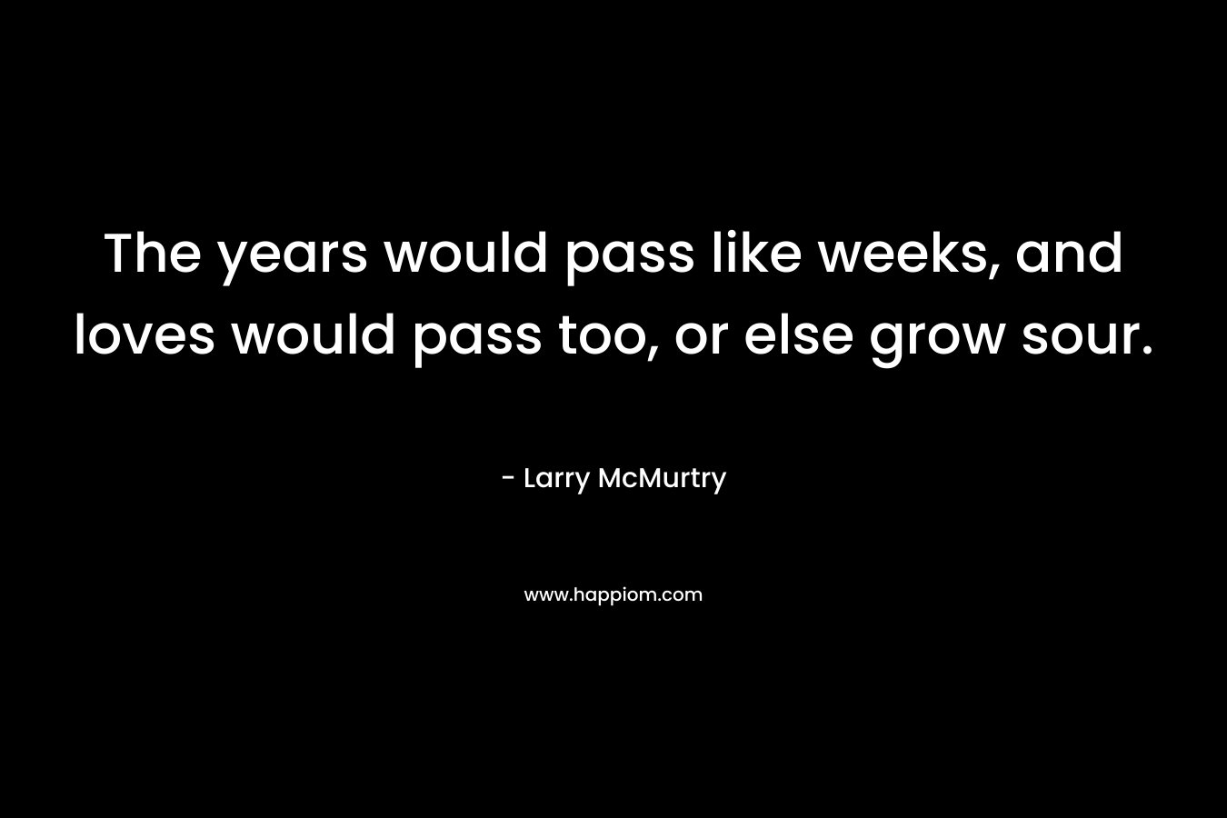 The years would pass like weeks, and loves would pass too, or else grow sour. – Larry McMurtry