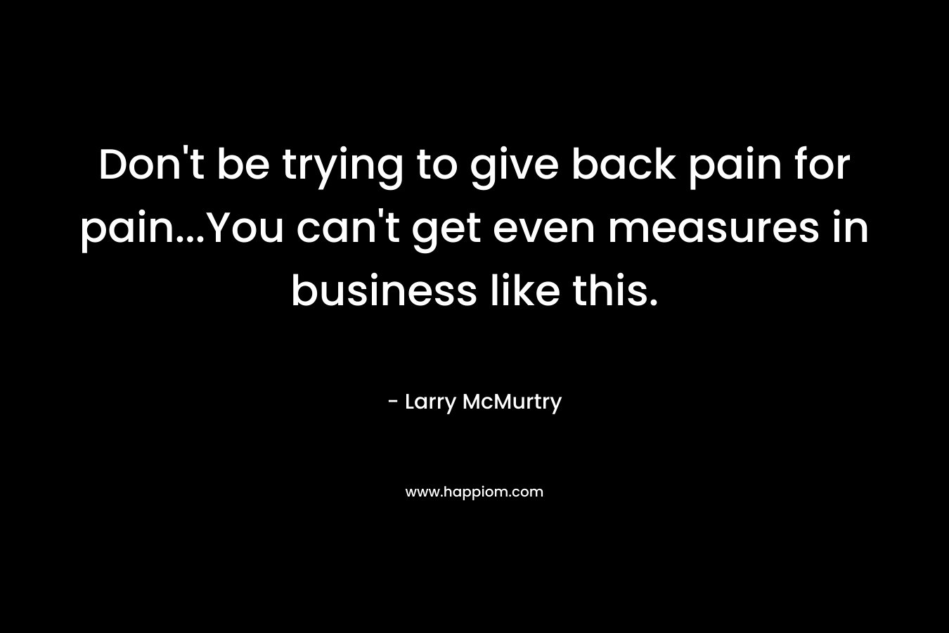 Don’t be trying to give back pain for pain…You can’t get even measures in business like this. – Larry McMurtry