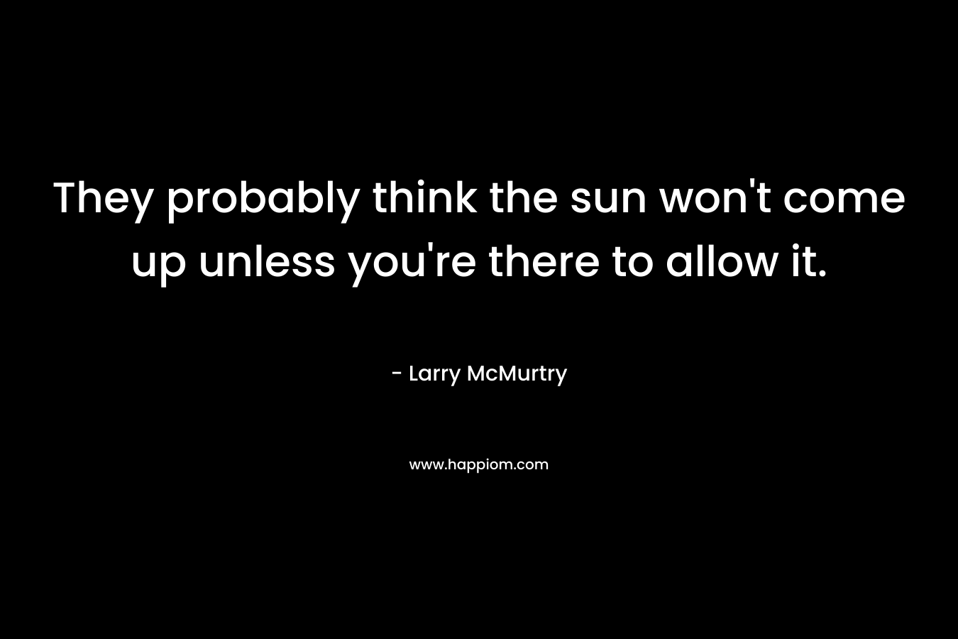They probably think the sun won’t come up unless you’re there to allow it. – Larry McMurtry