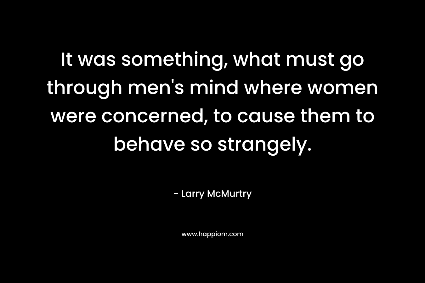 It was something, what must go through men’s mind where women were concerned, to cause them to behave so strangely. – Larry McMurtry