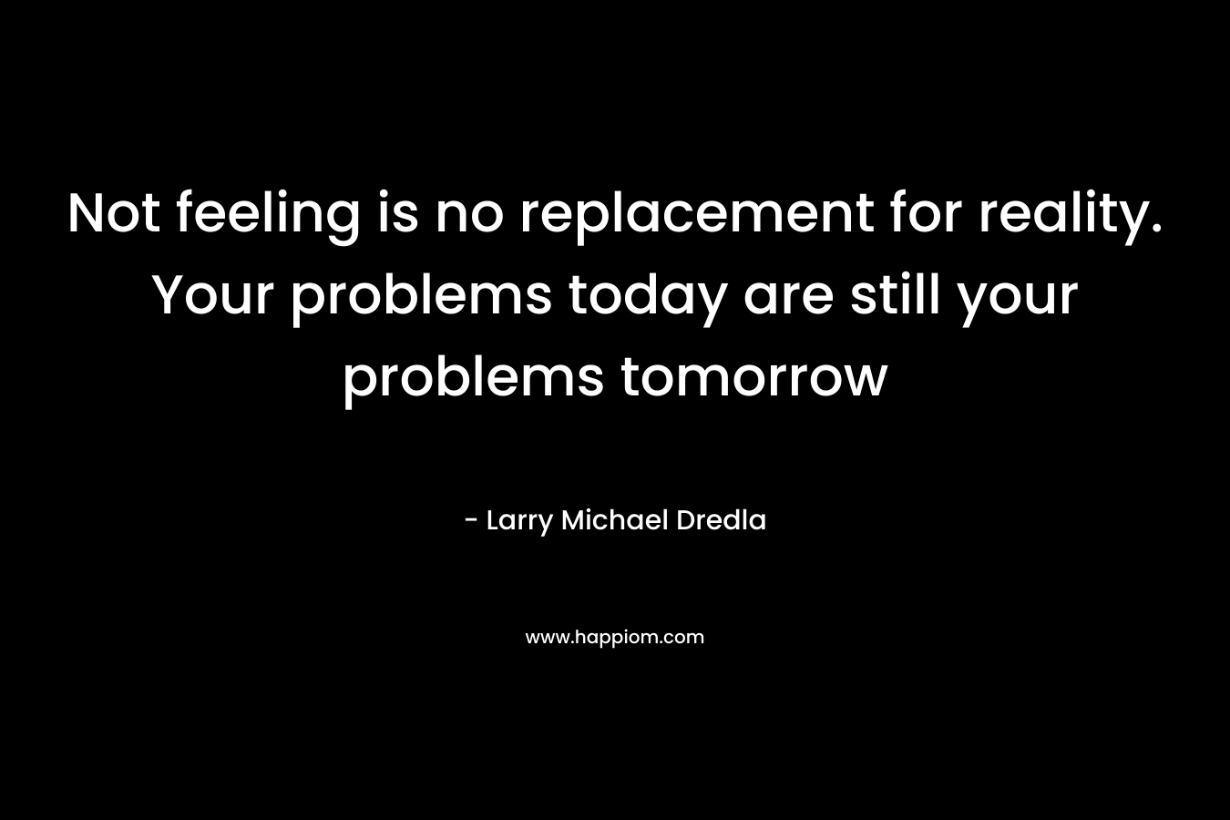 Not feeling is no replacement for reality. Your problems today are still your problems tomorrow – Larry Michael Dredla