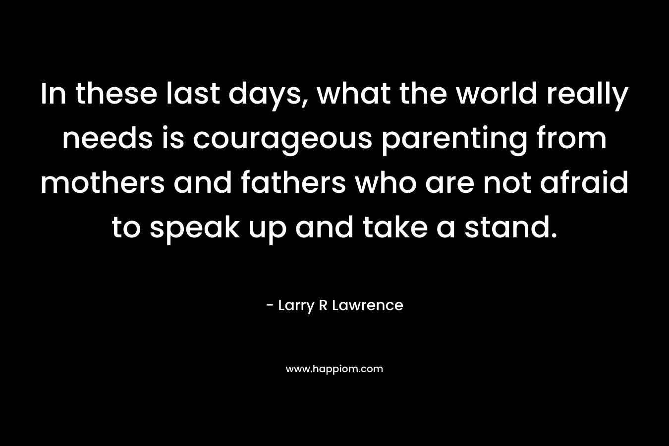 In these last days, what the world really needs is courageous parenting from mothers and fathers who are not afraid to speak up and take a stand.