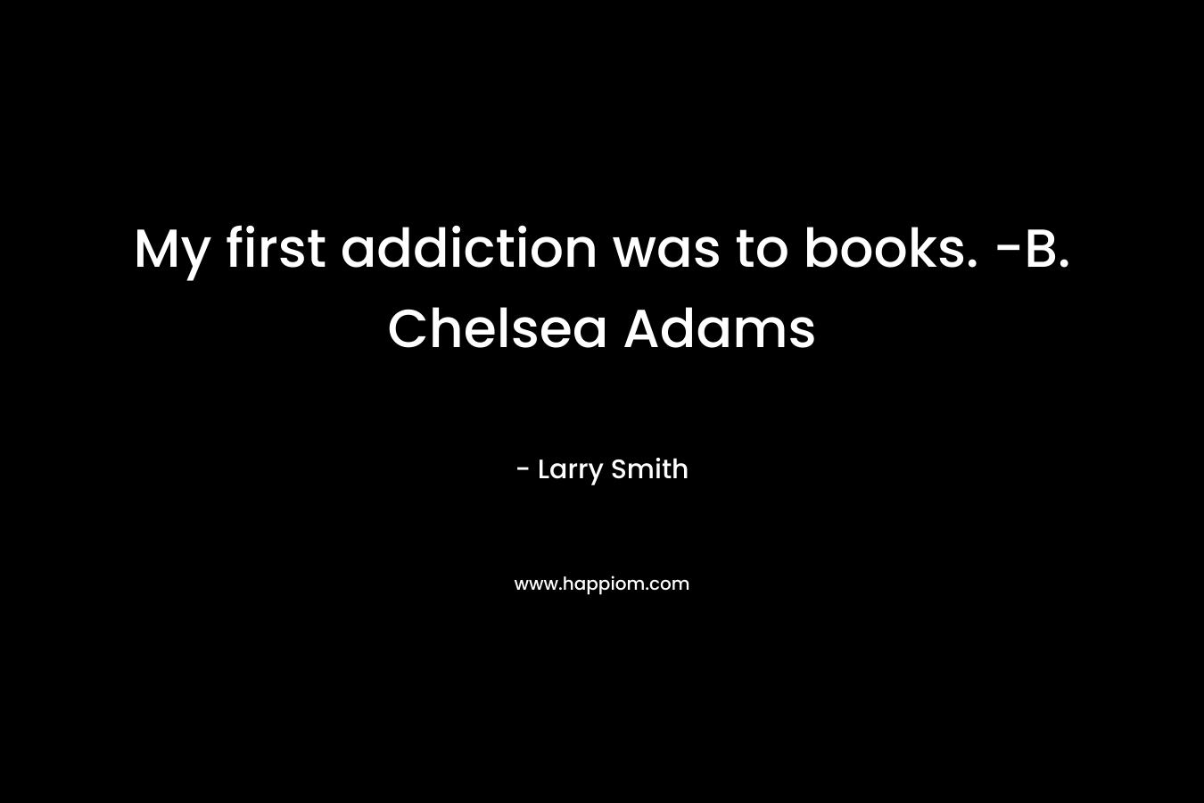 My first addiction was to books. -B. Chelsea Adams – Larry Smith
