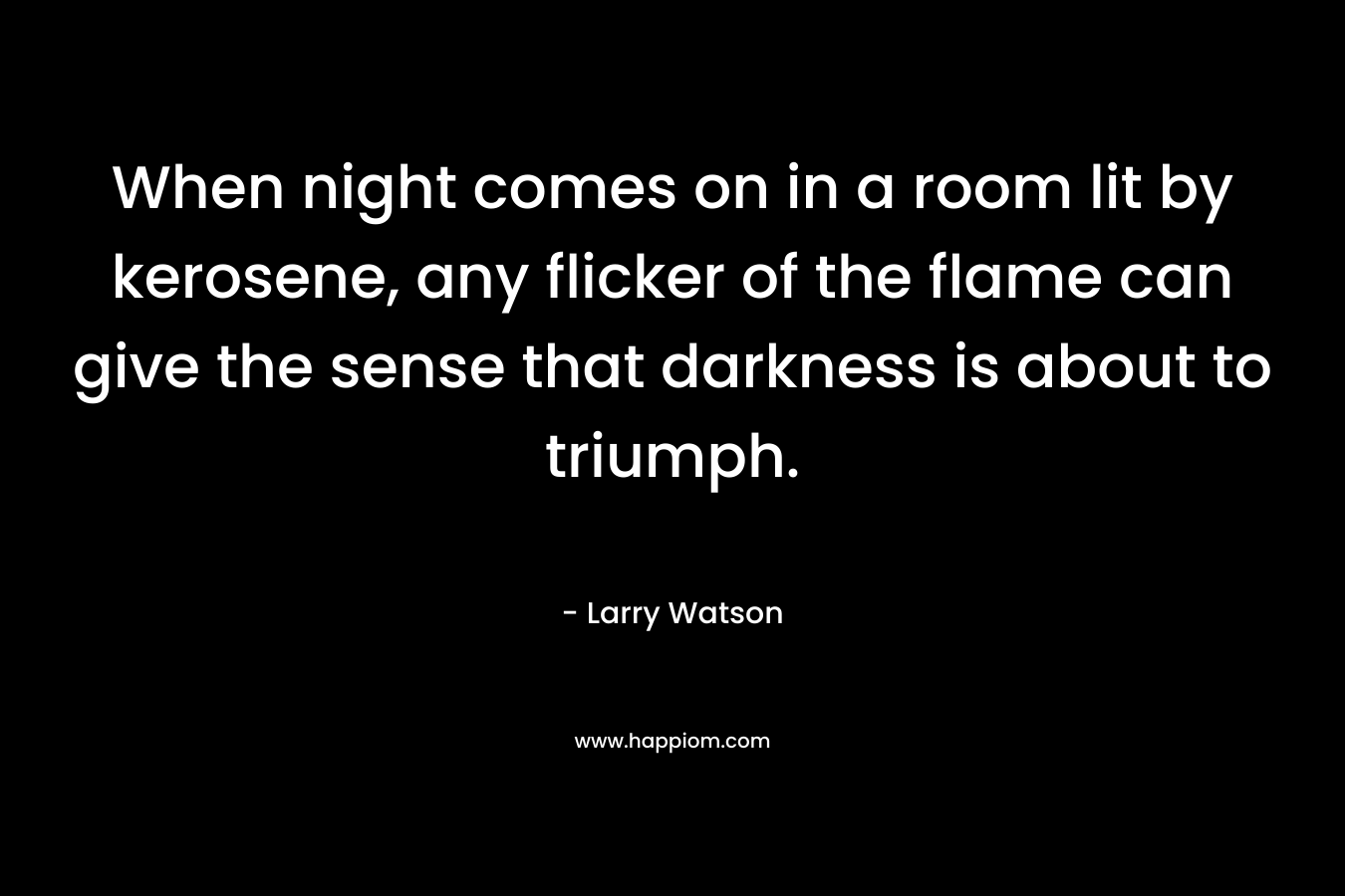 When night comes on in a room lit by kerosene, any flicker of the flame can give the sense that darkness is about to triumph. – Larry Watson