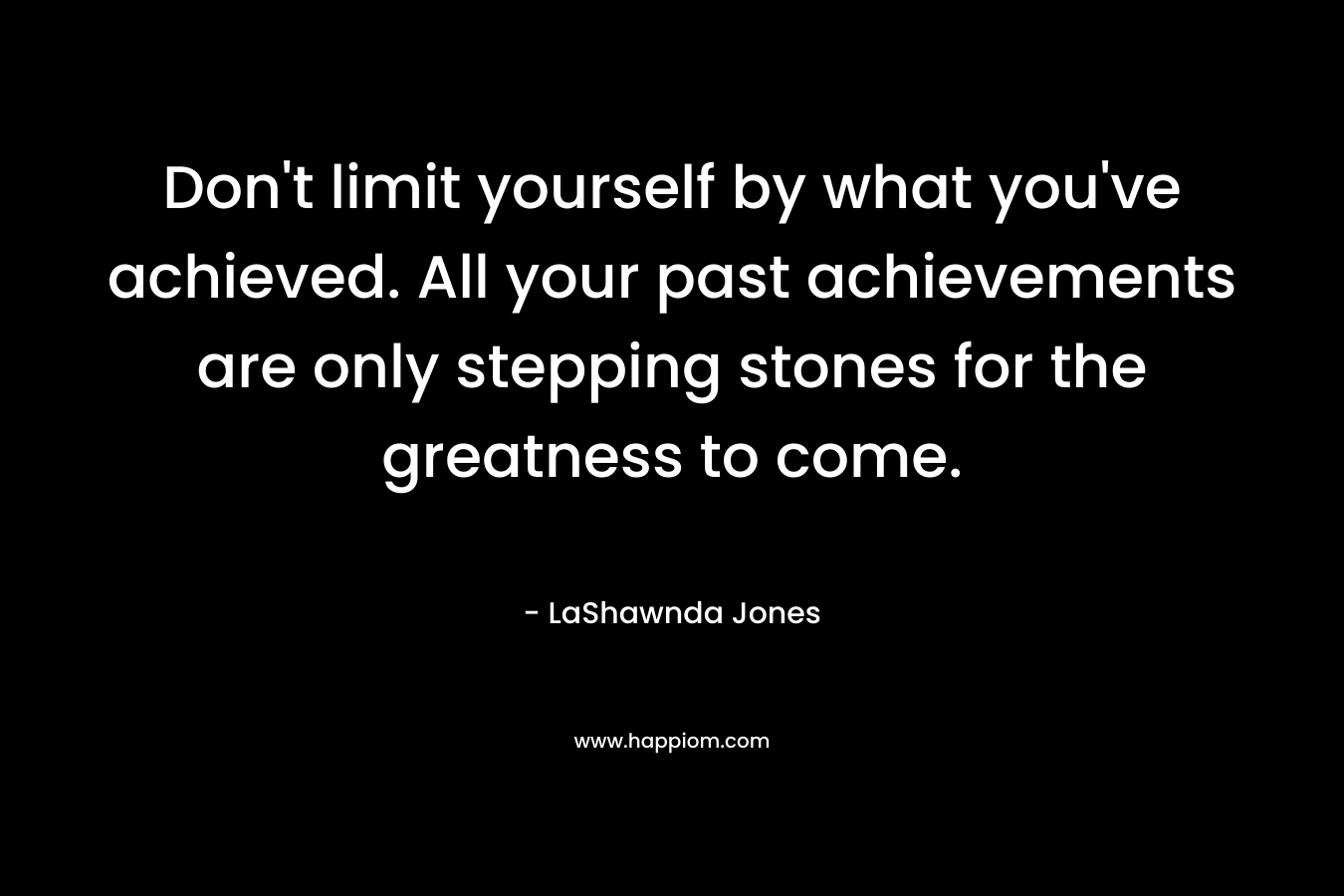 Don’t limit yourself by what you’ve achieved. All your past achievements are only stepping stones for the greatness to come. – LaShawnda Jones