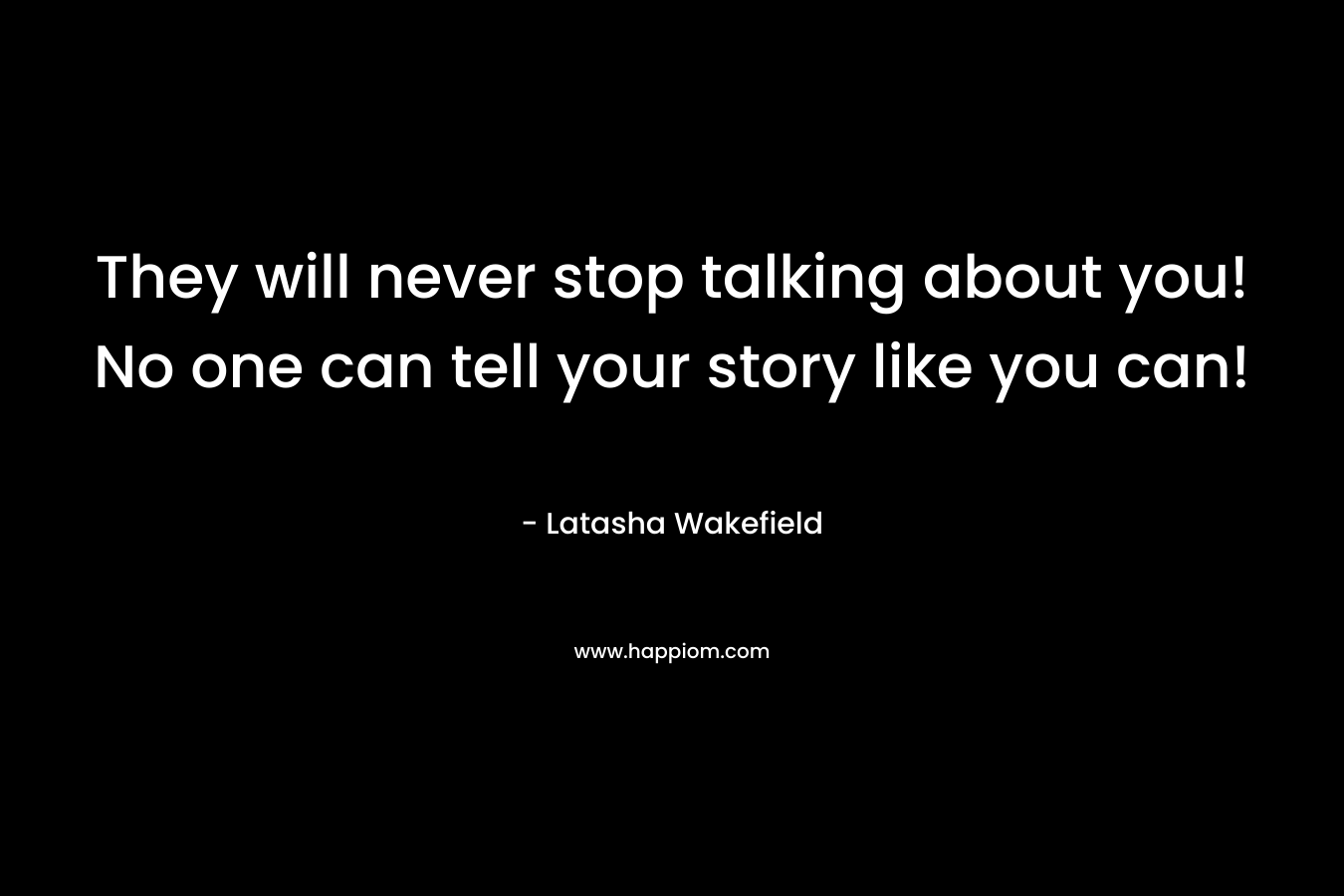 They will never stop talking about you! No one can tell your story like you can!