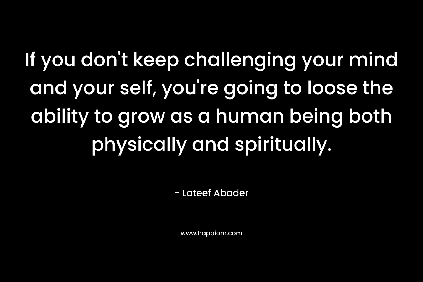 If you don't keep challenging your mind and your self, you're going to loose the ability to grow as a human being both physically and spiritually.