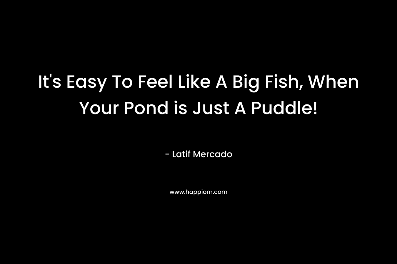 It’s Easy To Feel Like A Big Fish, When Your Pond is Just A Puddle! – Latif Mercado