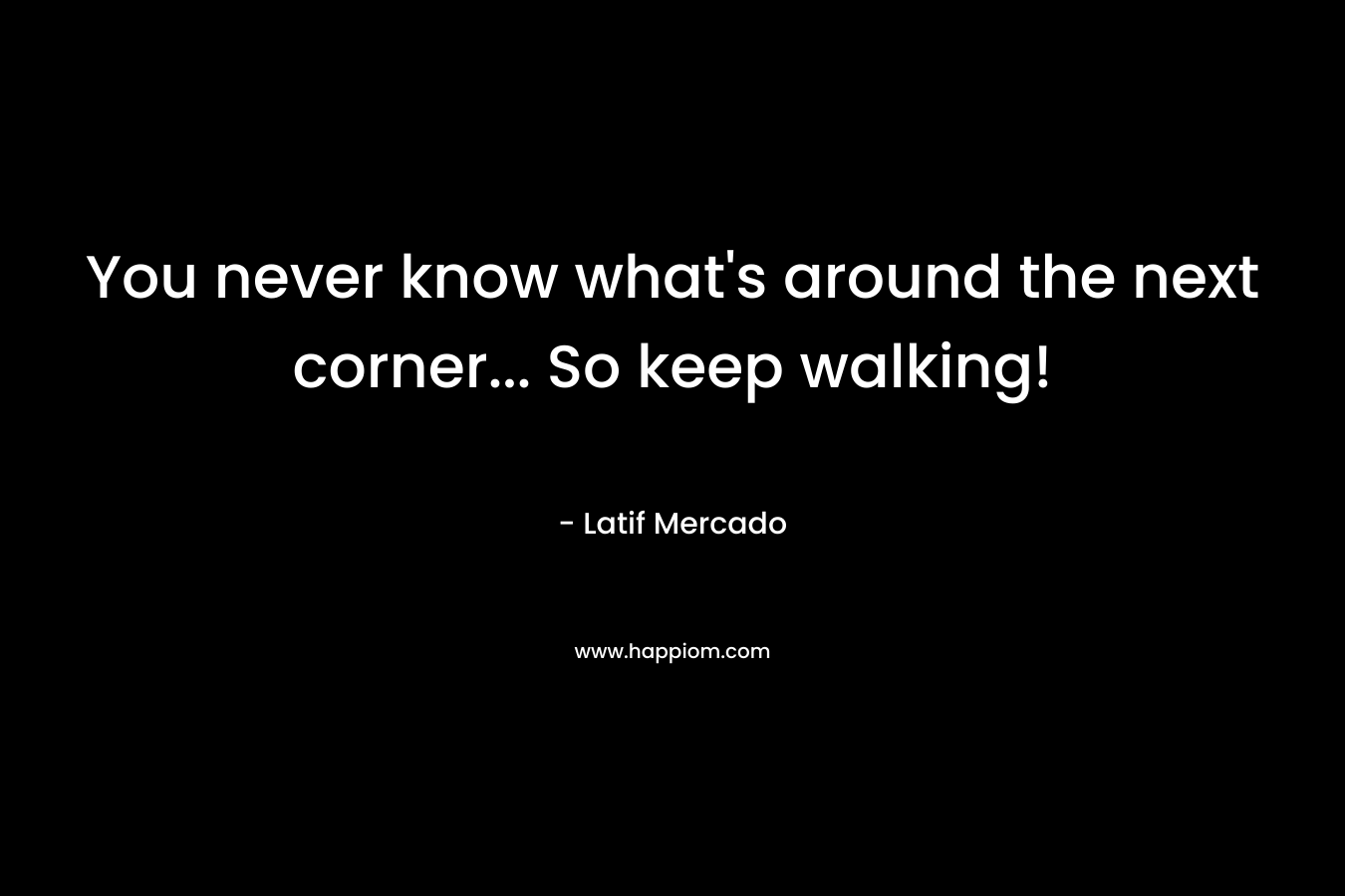 You never know what’s around the next corner… So keep walking! – Latif Mercado