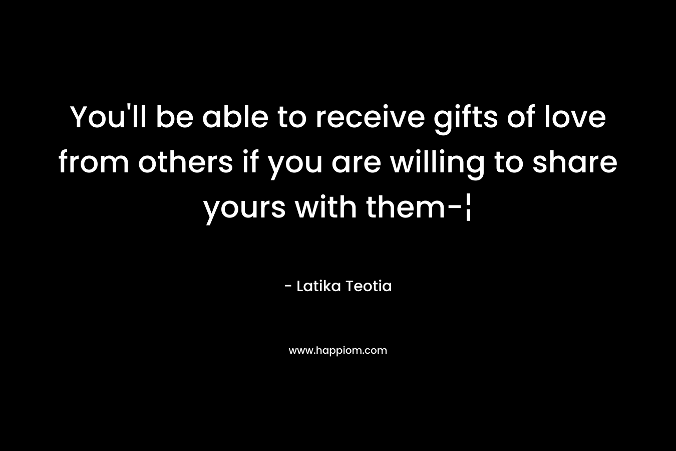 You’ll be able to receive gifts of love from others if you are willing to share yours with them-¦ – Latika Teotia