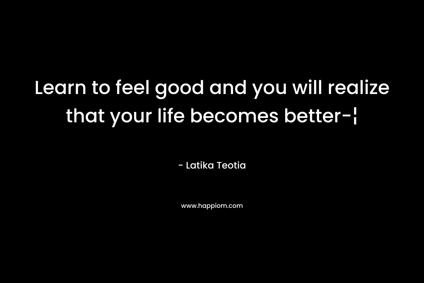 Learn to feel good and you will realize that your life becomes better-¦ – Latika Teotia