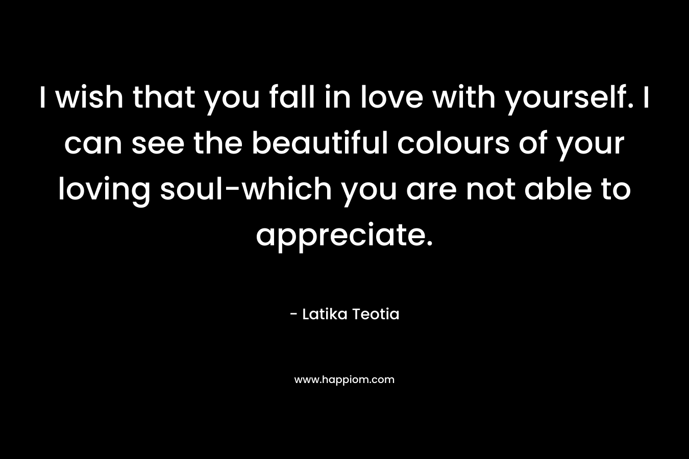 I wish that you fall in love with yourself. I can see the beautiful colours of your loving soul-which you are not able to appreciate.