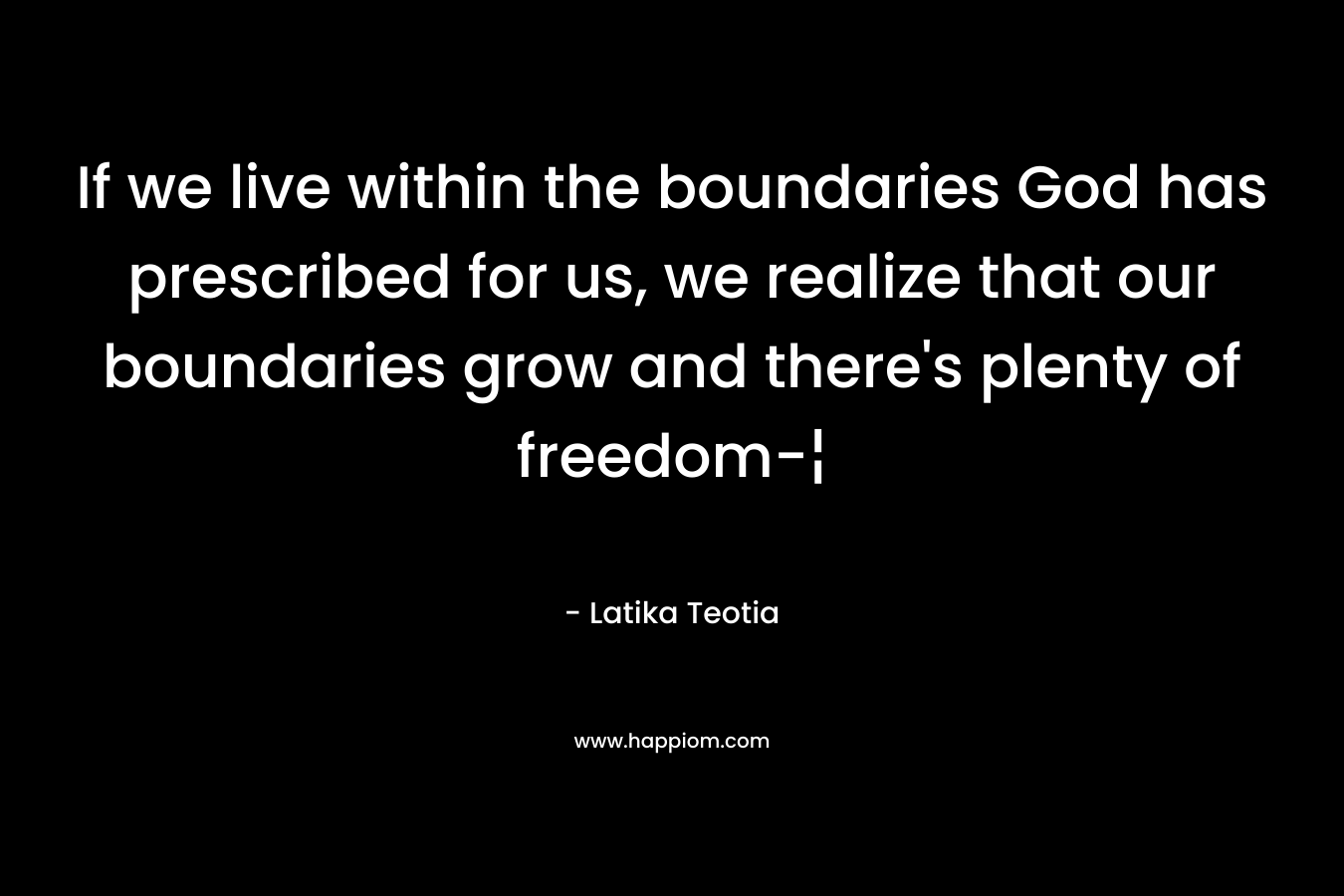 If we live within the boundaries God has prescribed for us, we realize that our boundaries grow and there’s plenty of freedom-¦ – Latika Teotia