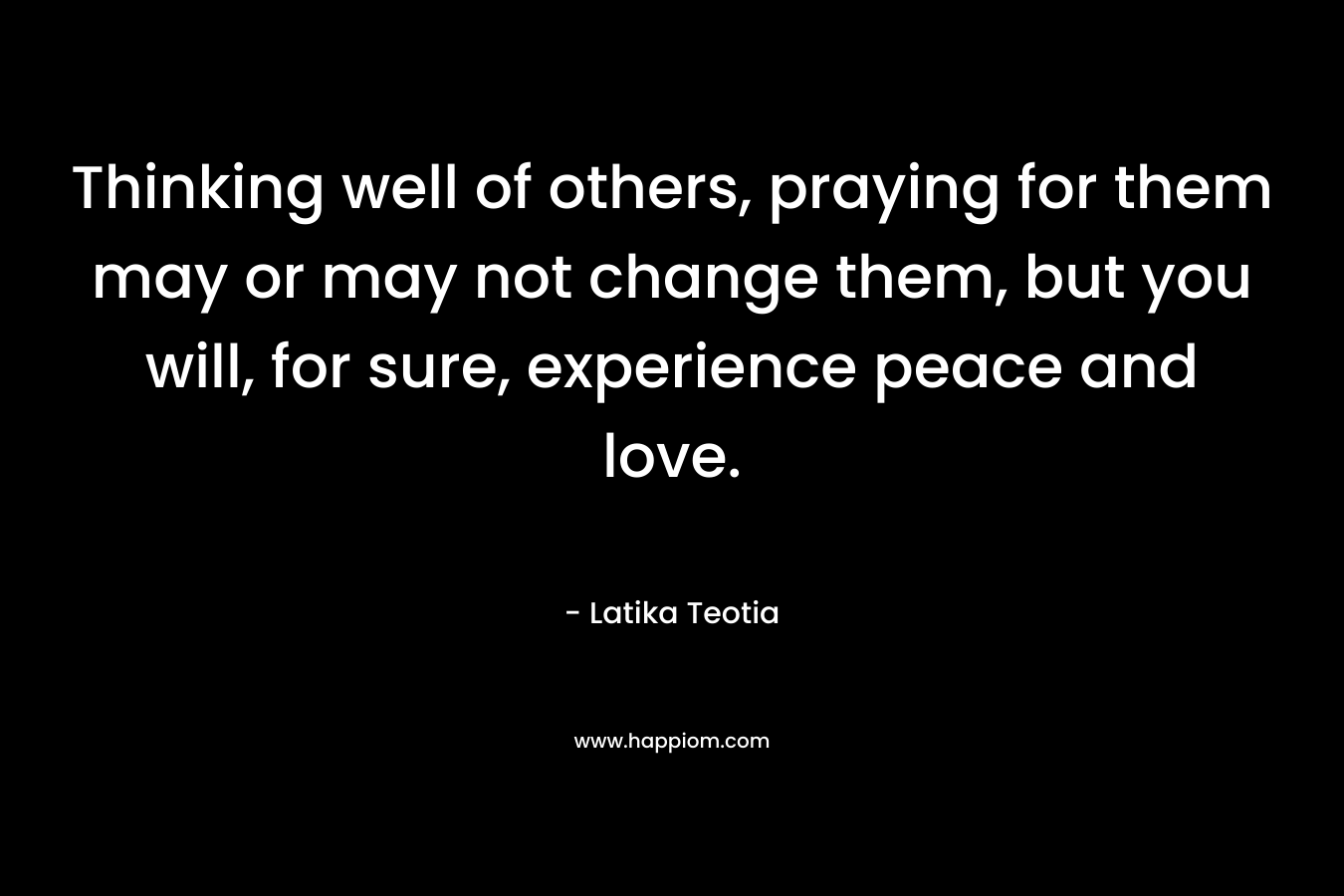 Thinking well of others, praying for them may or may not change them, but you will, for sure, experience peace and love. – Latika Teotia