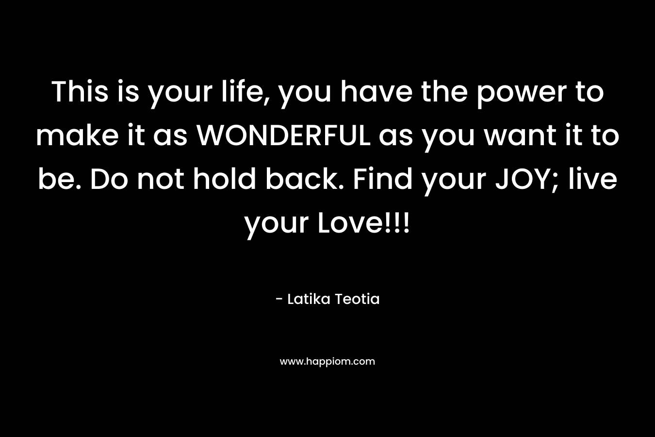This is your life, you have the power to make it as WONDERFUL as you want it to be. Do not hold back. Find your JOY; live your Love!!! – Latika Teotia