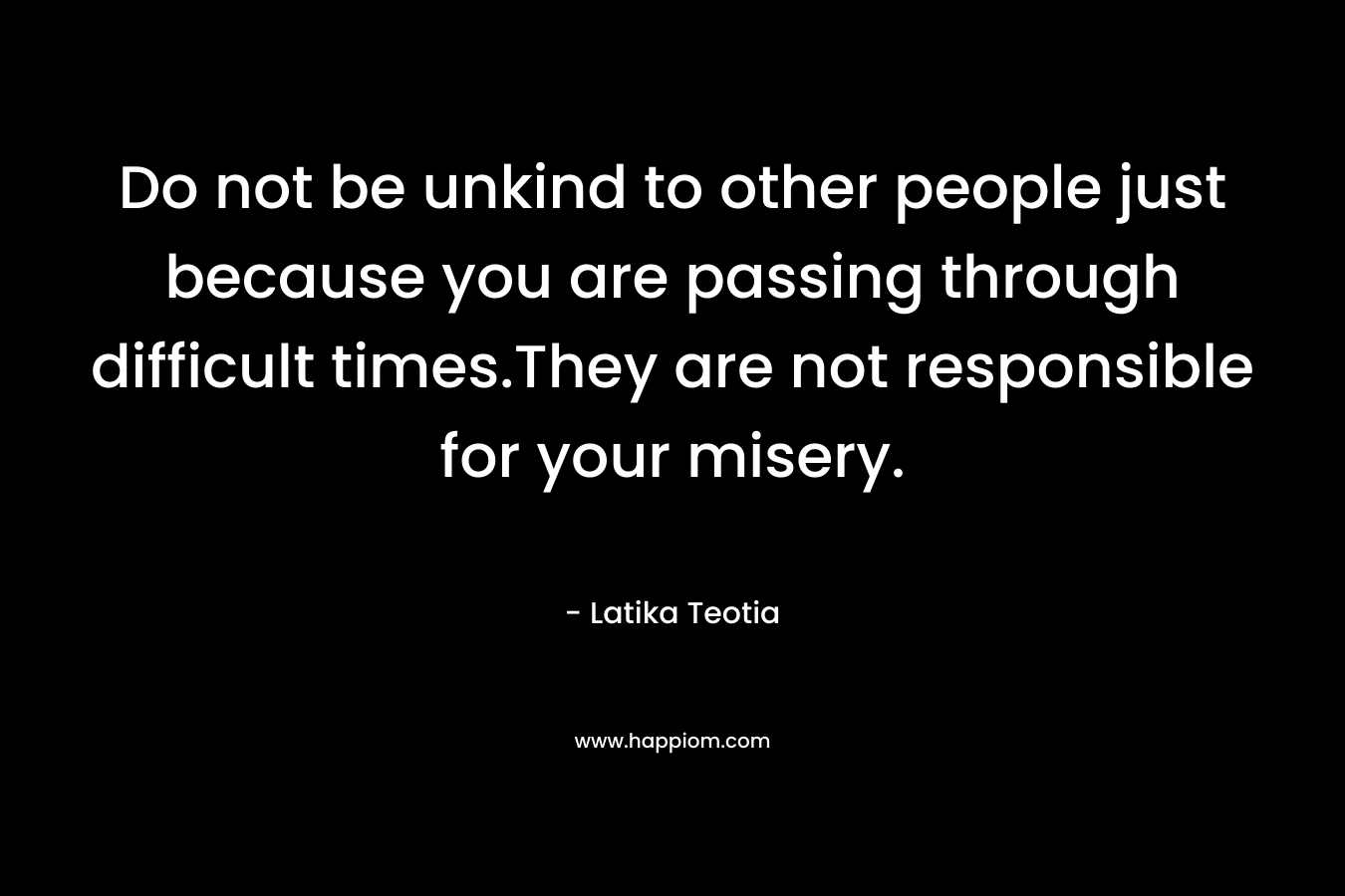 Do not be unkind to other people just because you are passing through difficult times.They are not responsible for your misery. – Latika Teotia