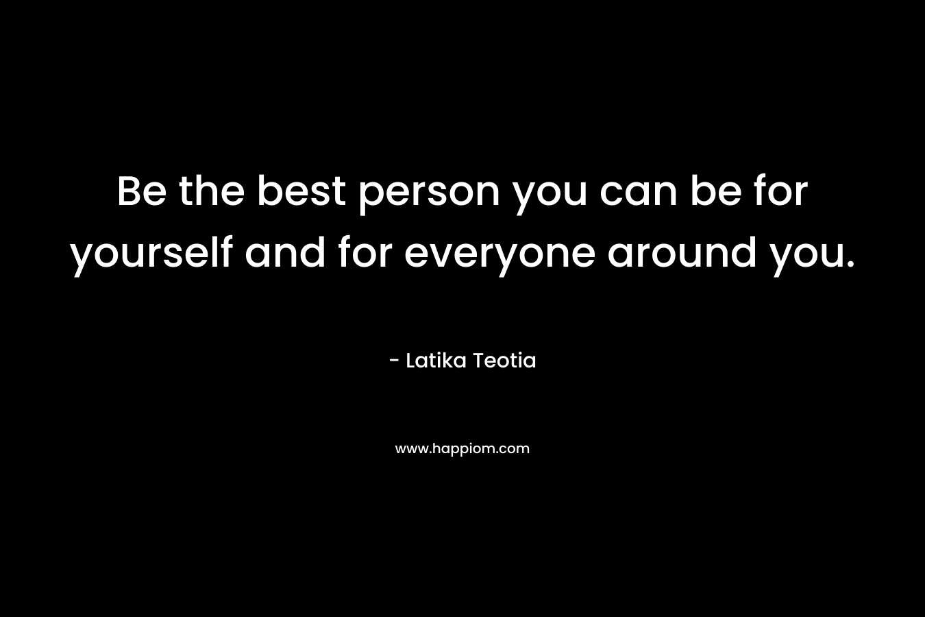 Be the best person you can be for yourself and for everyone around you. – Latika Teotia
