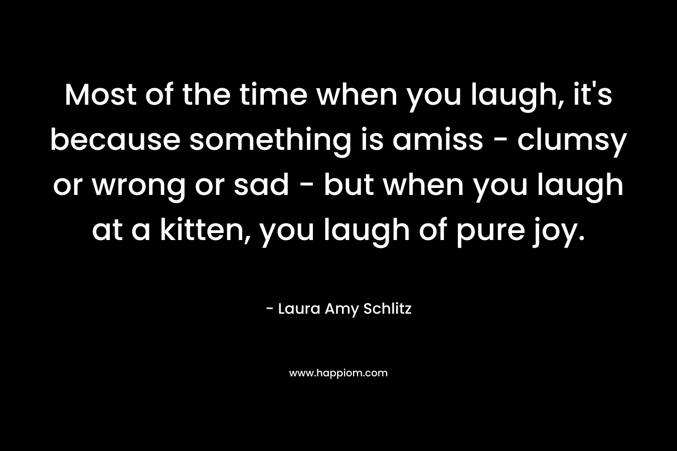 Most of the time when you laugh, it's because something is amiss - clumsy or wrong or sad - but when you laugh at a kitten, you laugh of pure joy.