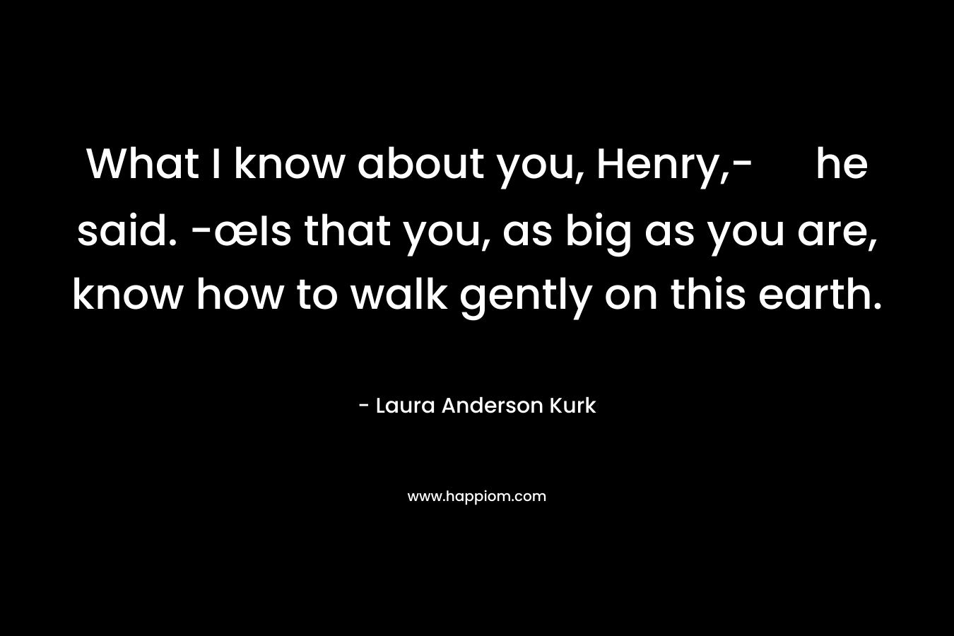 What I know about you, Henry,- he said. -œIs that you, as big as you are, know how to walk gently on this earth. – Laura Anderson Kurk