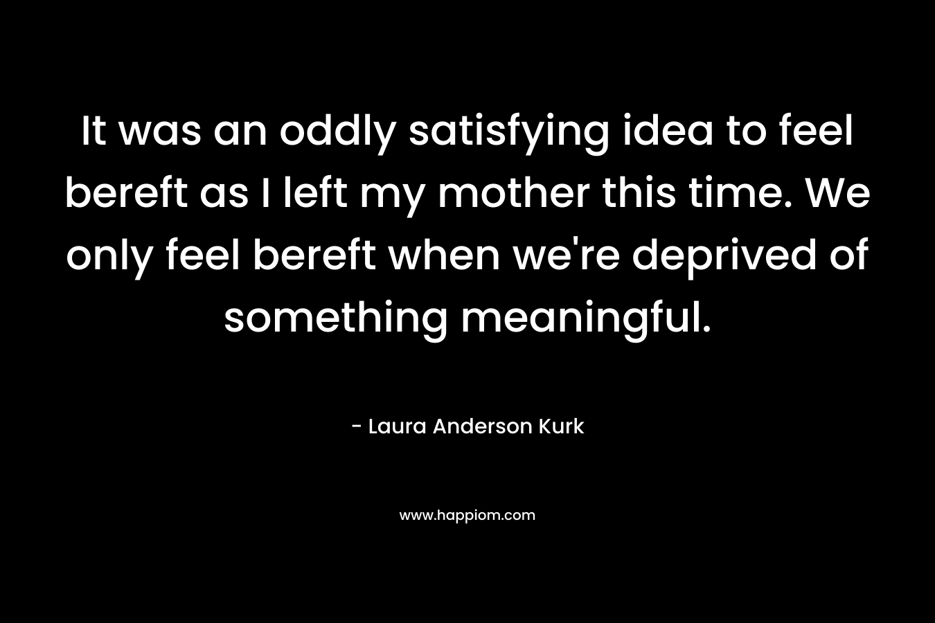 It was an oddly satisfying idea to feel bereft as I left my mother this time. We only feel bereft when we’re deprived of something meaningful. – Laura Anderson Kurk