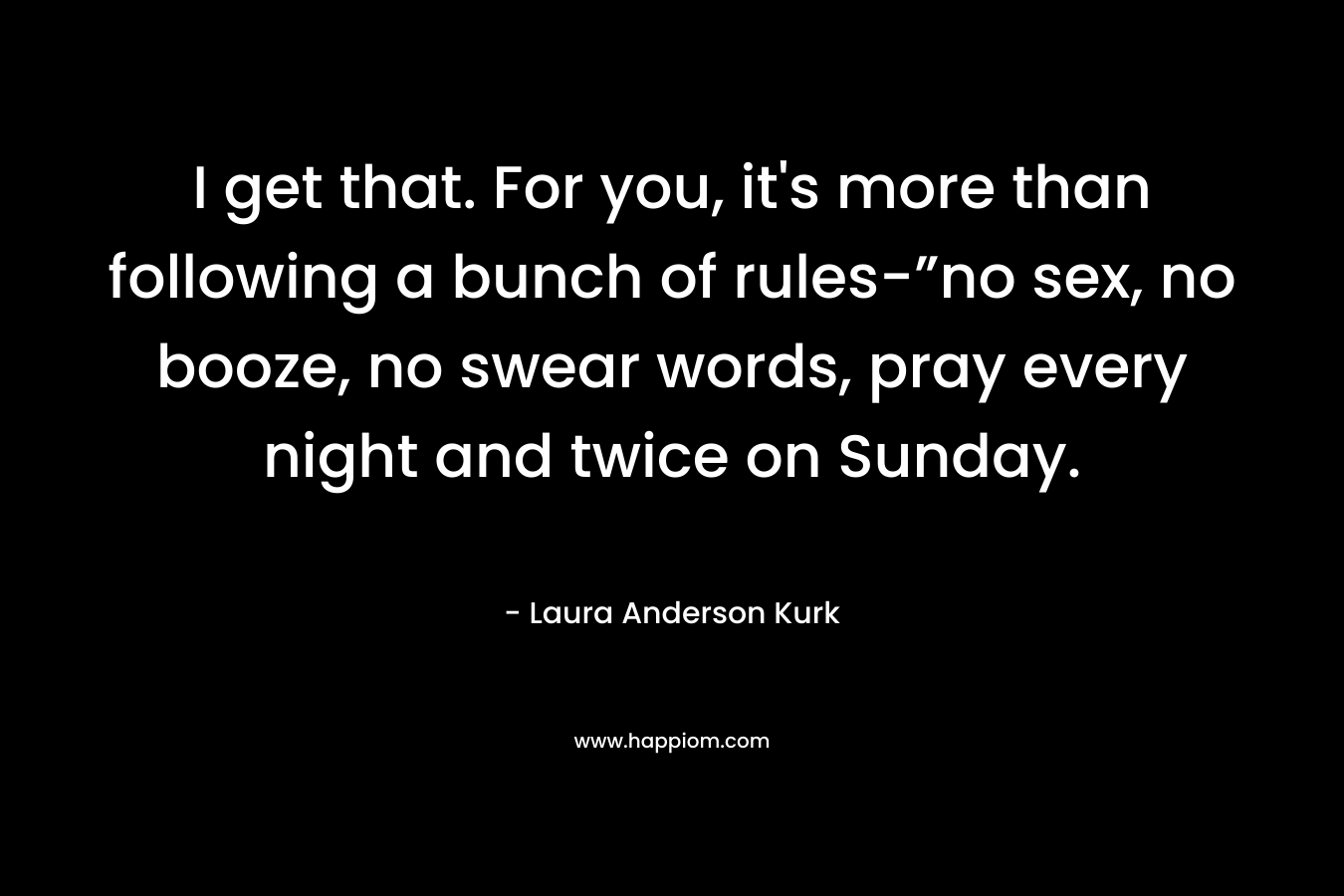 I get that. For you, it’s more than following a bunch of rules-”no sex, no booze, no swear words, pray every night and twice on Sunday. – Laura Anderson Kurk