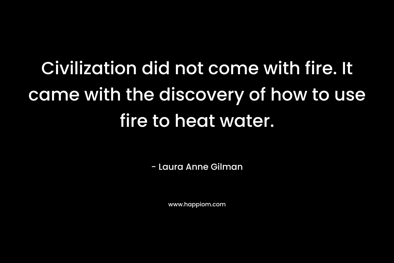 Civilization did not come with fire. It came with the discovery of how to use fire to heat water. – Laura Anne Gilman