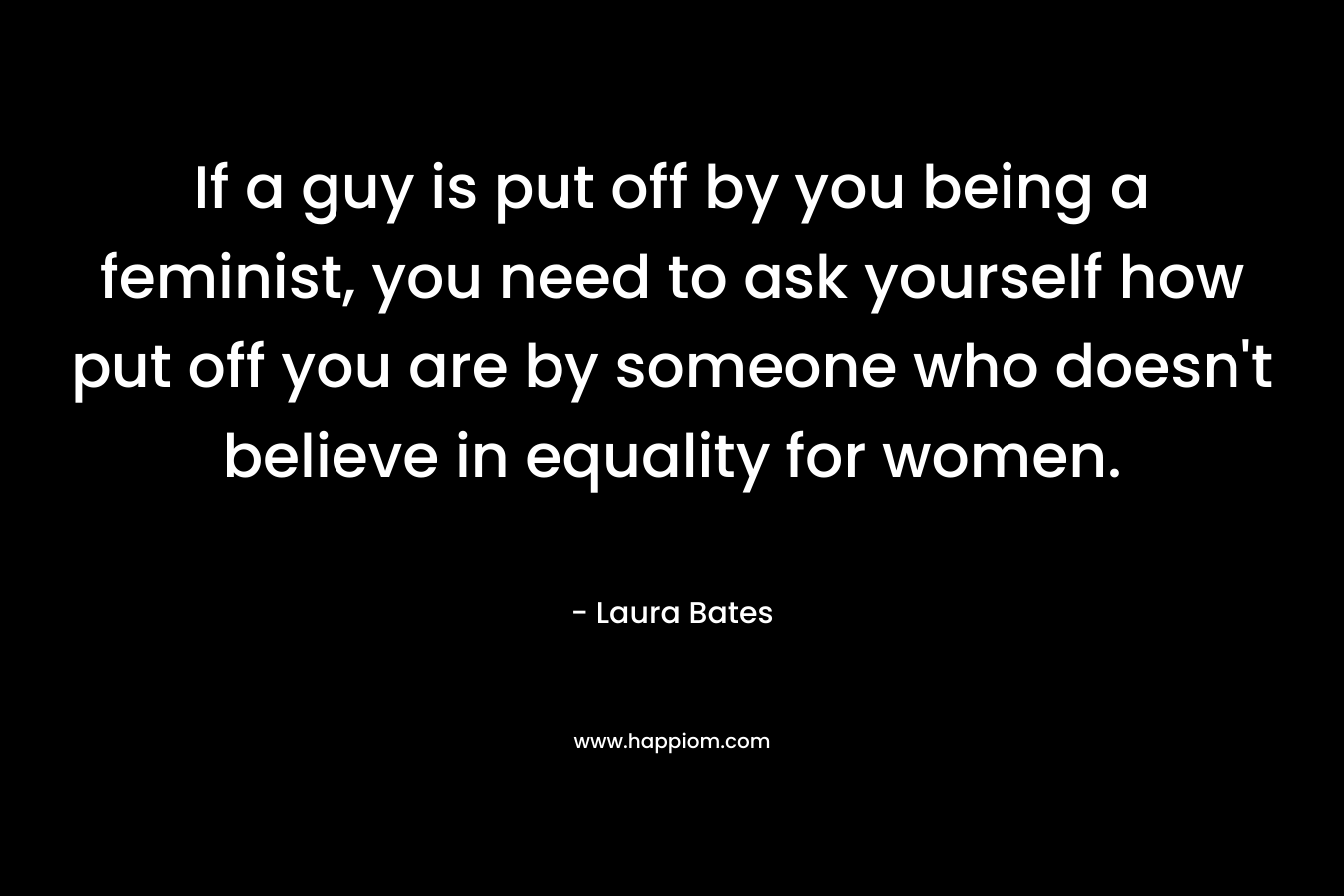If a guy is put off by you being a feminist, you need to ask yourself how put off you are by someone who doesn’t believe in equality for women. – Laura Bates