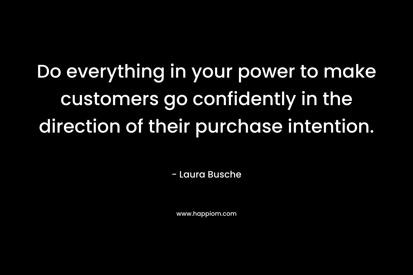 Do everything in your power to make customers go confidently in the direction of their purchase intention. – Laura Busche