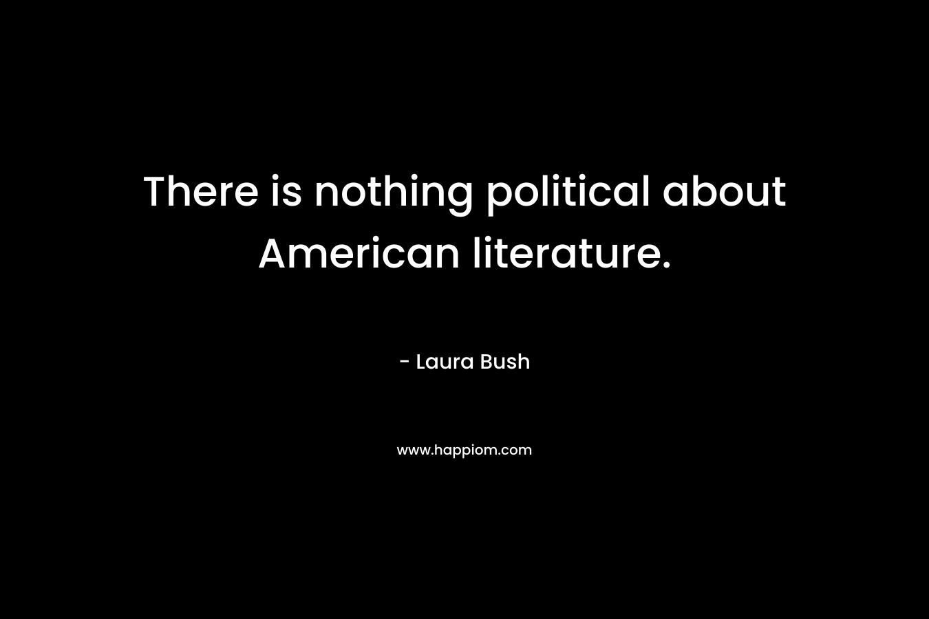 There is nothing political about American literature. – Laura Bush
