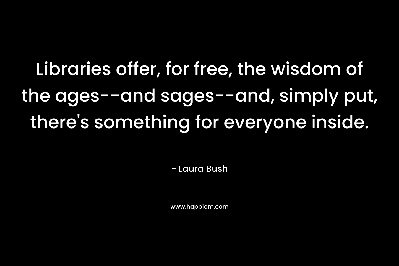 Libraries offer, for free, the wisdom of the ages–and sages–and, simply put, there’s something for everyone inside. – Laura Bush