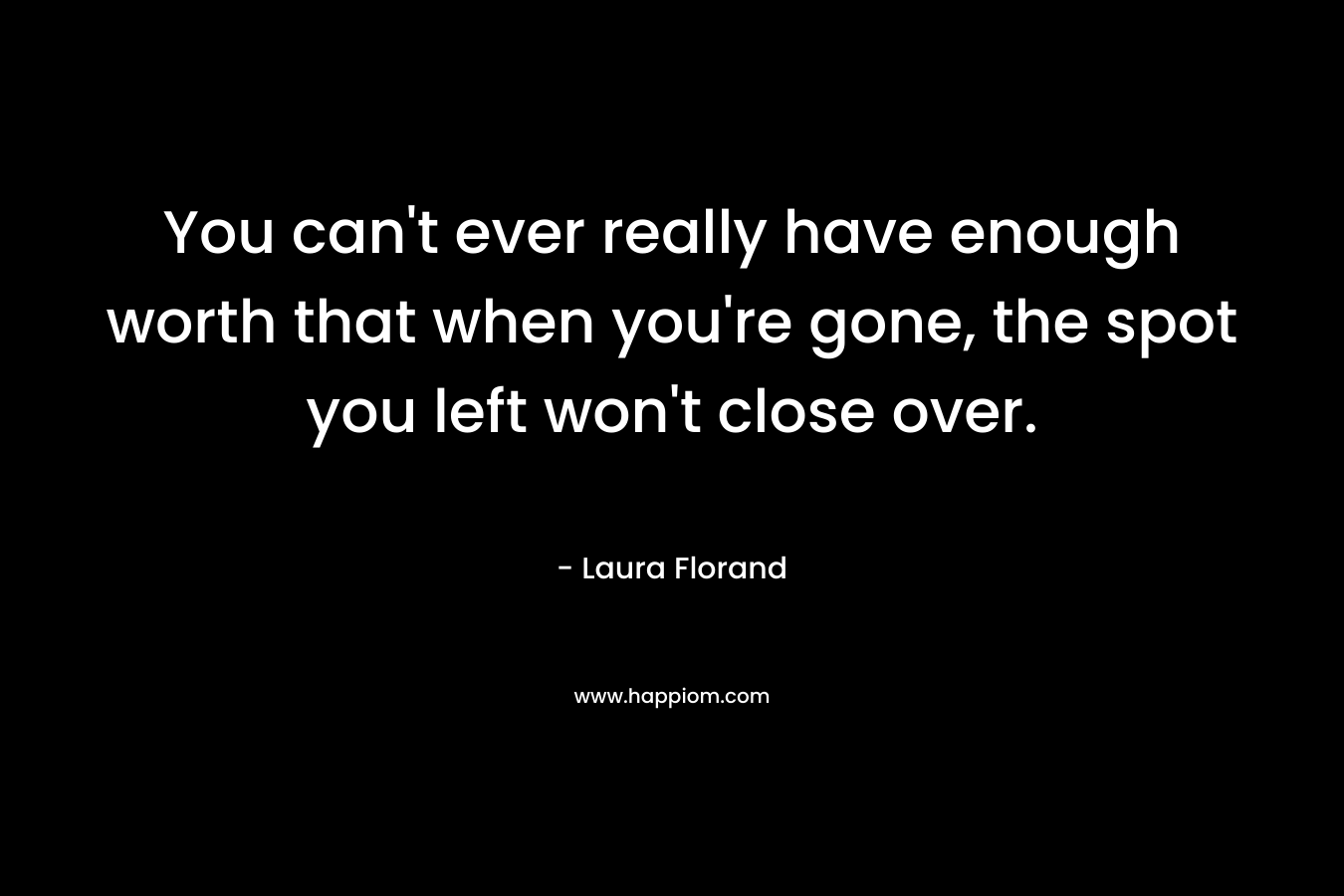 You can't ever really have enough worth that when you're gone, the spot you left won't close over.