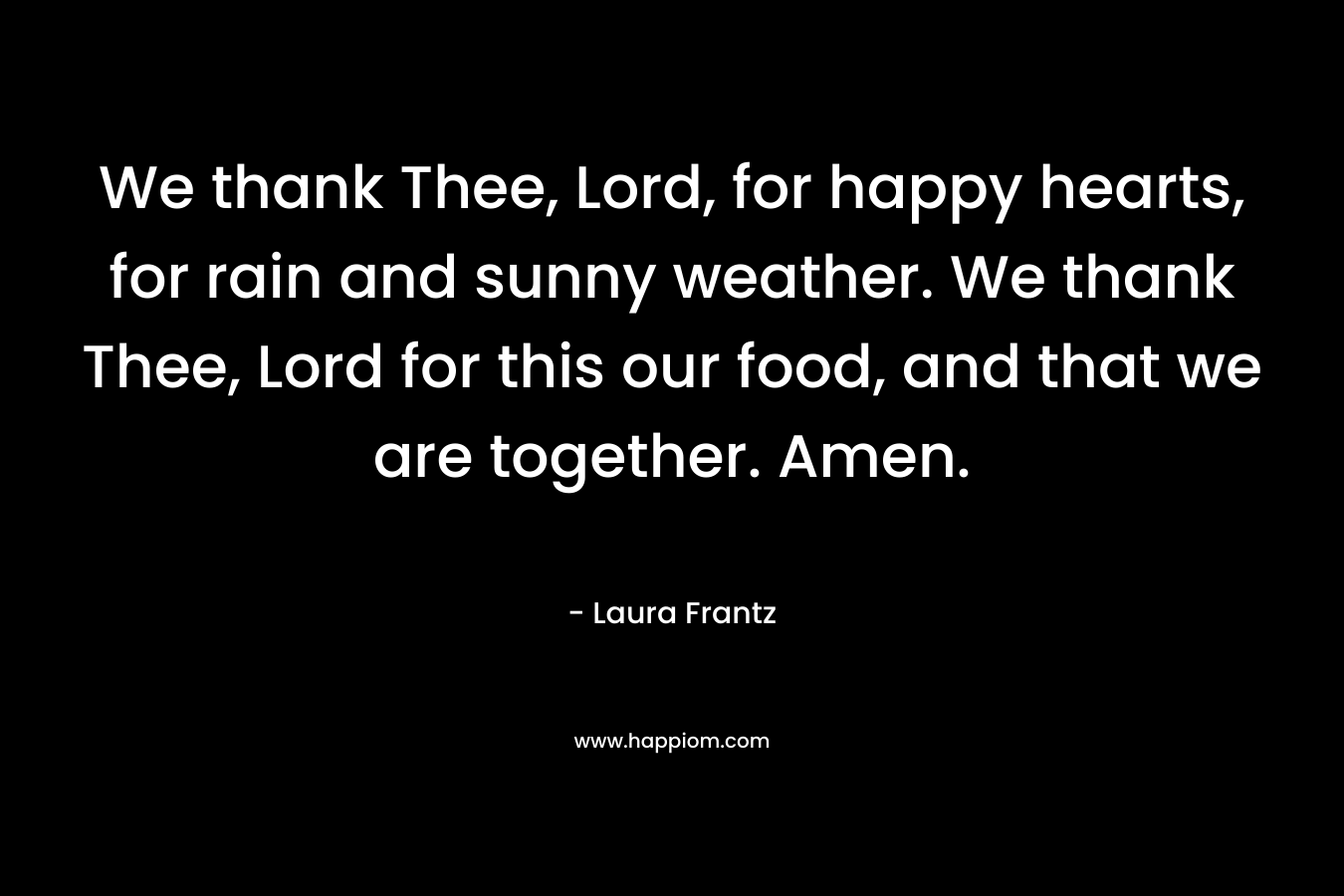We thank Thee, Lord, for happy hearts, for rain and sunny weather. We thank Thee, Lord for this our food, and that we are together. Amen. – Laura Frantz