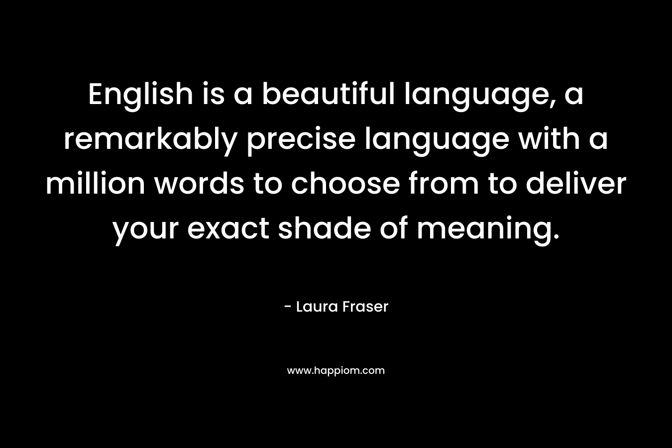 English is a beautiful language, a remarkably precise language with a million words to choose from to deliver your exact shade of meaning. – Laura Fraser