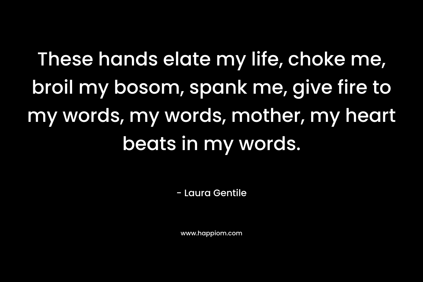These hands elate my life, choke me, broil my bosom, spank me, give fire to my words, my words, mother, my heart beats in my words. – Laura Gentile