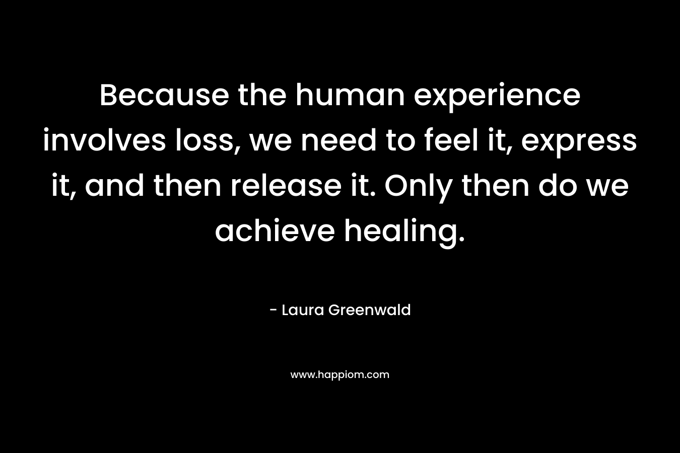 Because the human experience involves loss, we need to feel it, express it, and then release it. Only then do we achieve healing. – Laura Greenwald