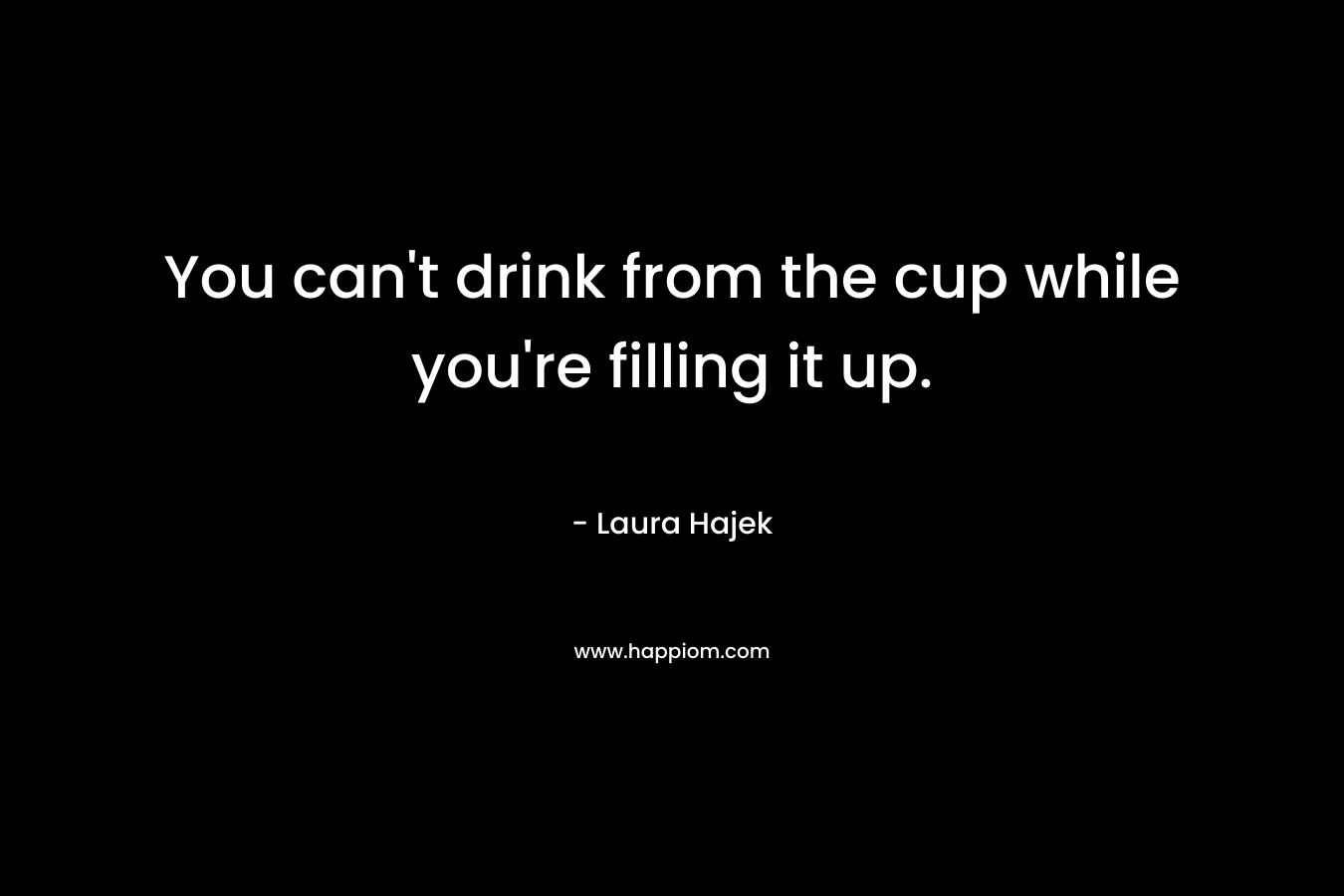 You can’t drink from the cup while you’re filling it up. – Laura Hajek