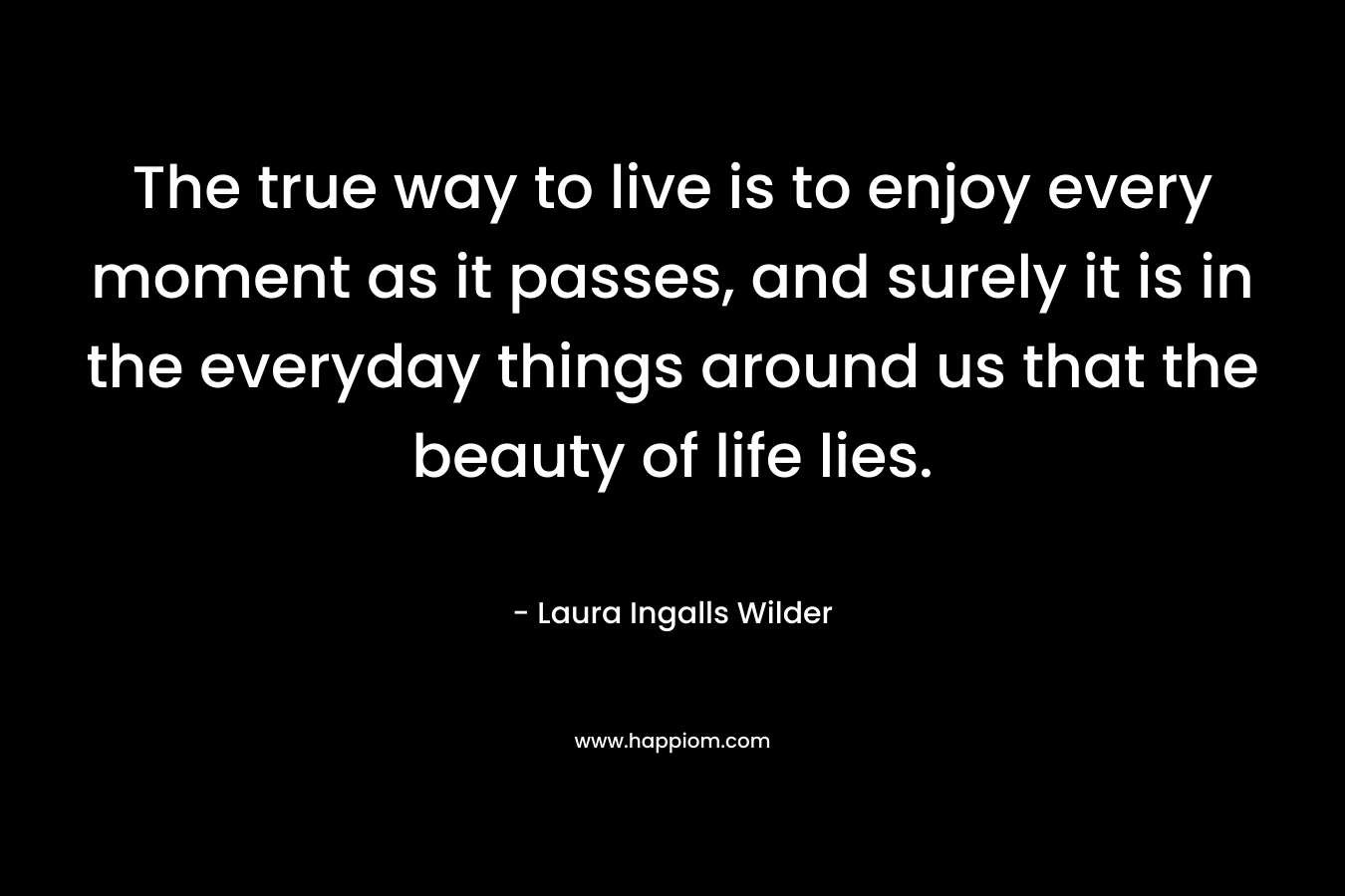 The true way to live is to enjoy every moment as it passes, and surely it is in the everyday things around us that the beauty of life lies. – Laura Ingalls Wilder