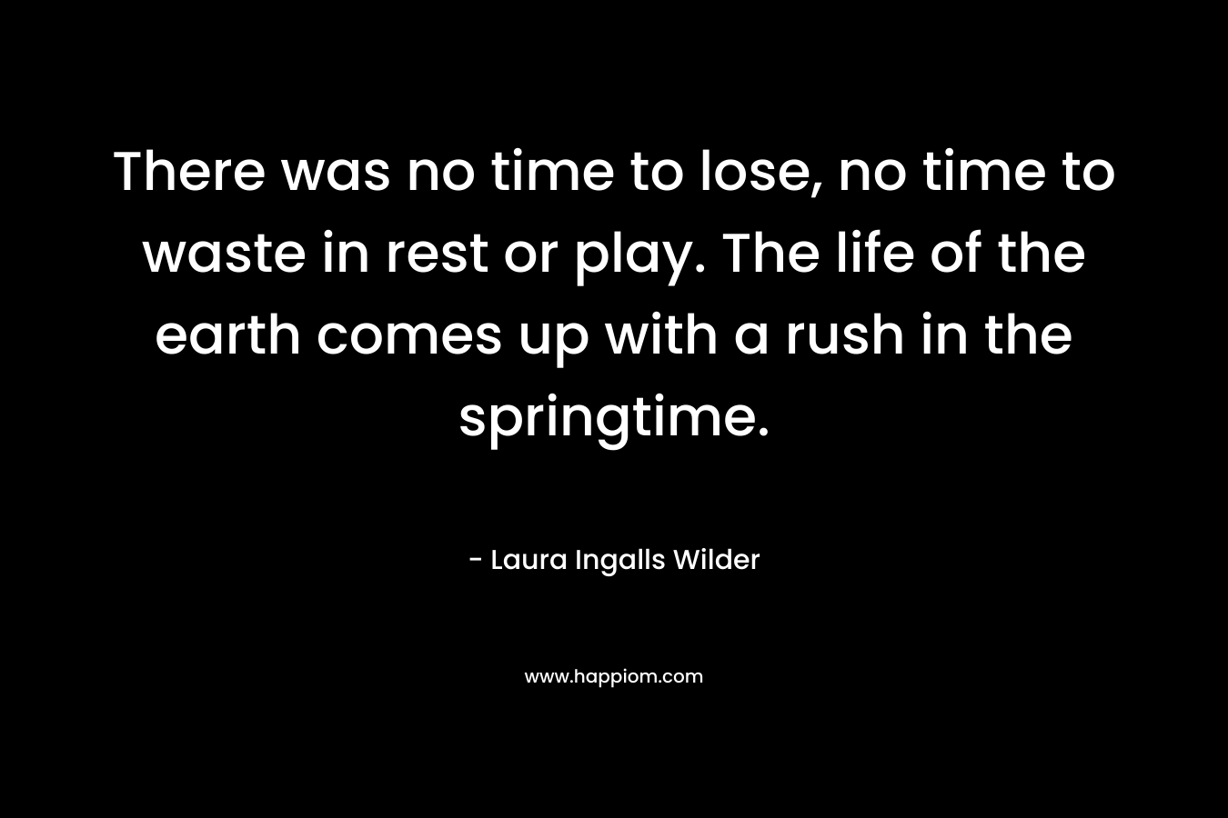 There was no time to lose, no time to waste in rest or play. The life of the earth comes up with a rush in the springtime. – Laura Ingalls Wilder