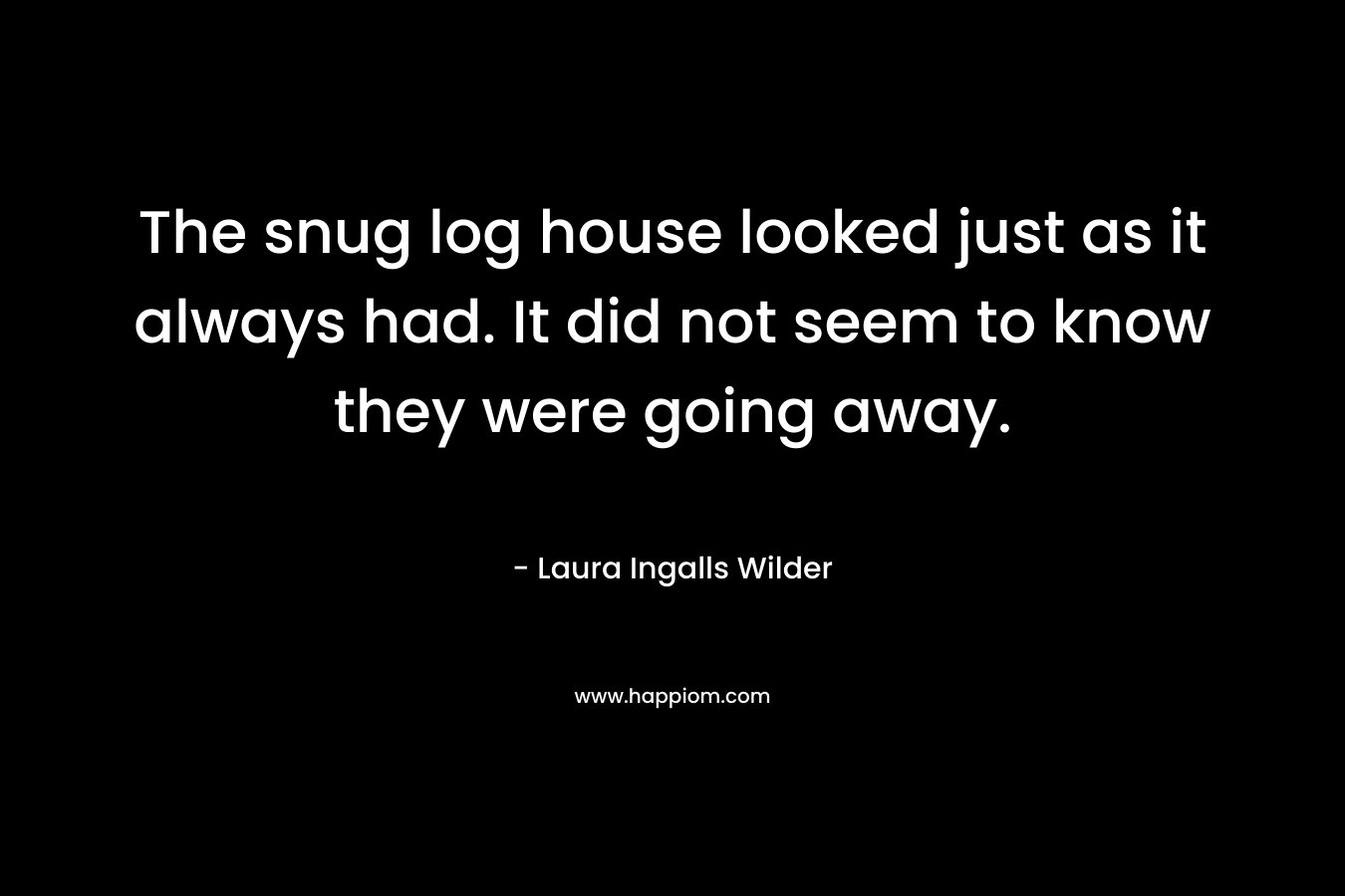 The snug log house looked just as it always had. It did not seem to know they were going away. – Laura Ingalls Wilder