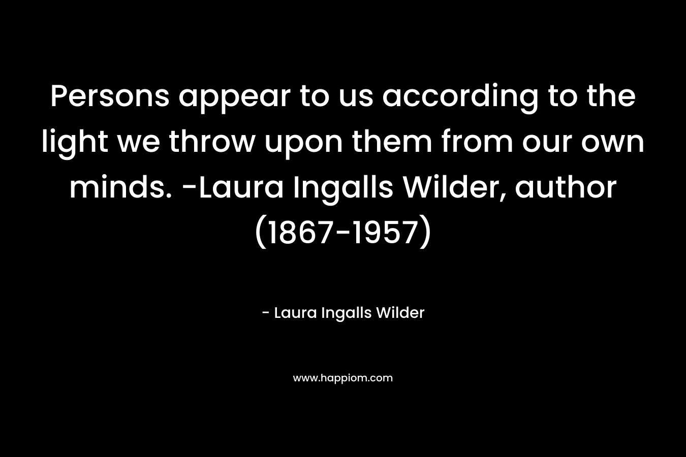 Persons appear to us according to the light we throw upon them from our own minds. -Laura Ingalls Wilder, author (1867-1957) – Laura Ingalls Wilder