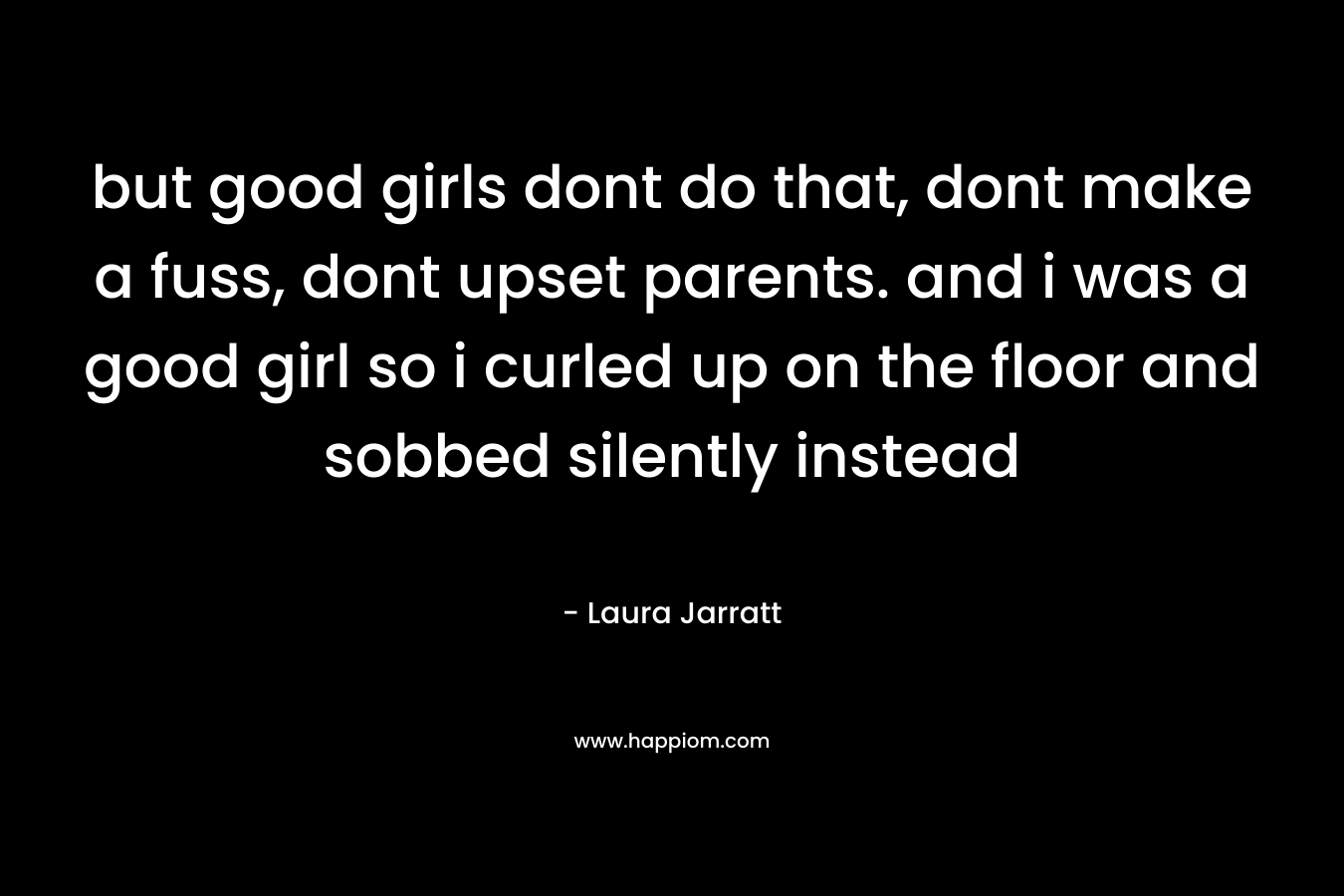 but good girls dont do that, dont make a fuss, dont upset parents. and i was a good girl so i curled up on the floor and sobbed silently instead