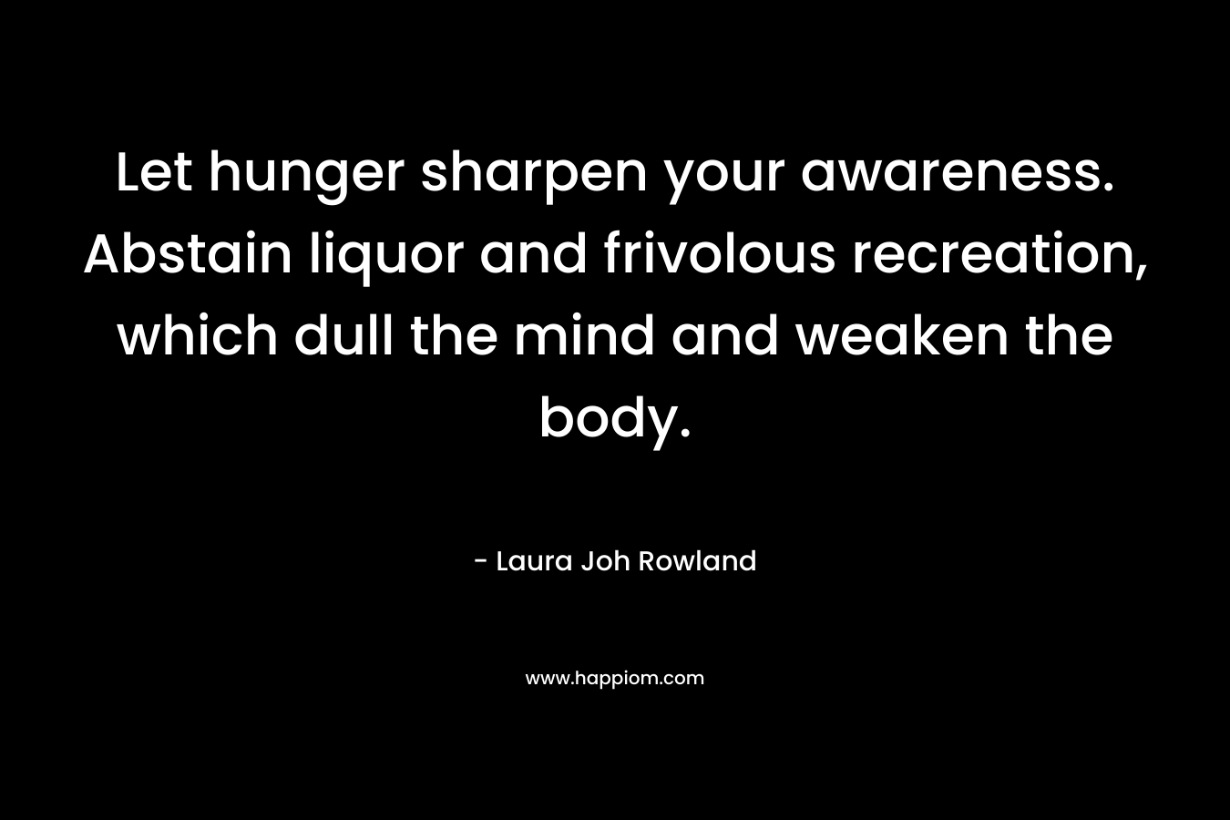 Let hunger sharpen your awareness. Abstain liquor and frivolous recreation, which dull the mind and weaken the body. – Laura Joh Rowland